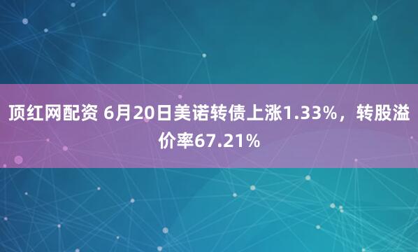 顶红网配资 6月20日美诺转债上涨1.33%，转股溢价率67.21%