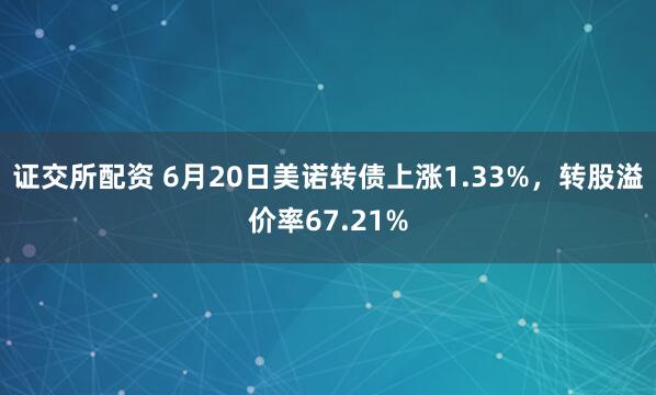 证交所配资 6月20日美诺转债上涨1.33%，转股溢价率67.21%