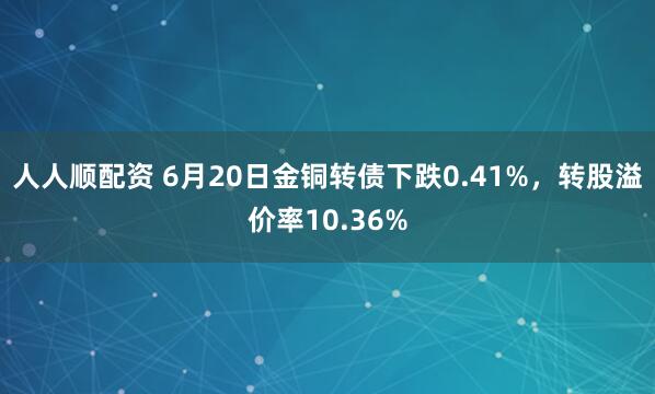 人人顺配资 6月20日金铜转债下跌0.41%，转股溢价率10.36%