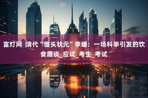 富灯网  清代“馒头状元”李蟠：一场科举引发的饮食趣谈_应试_考生_考试