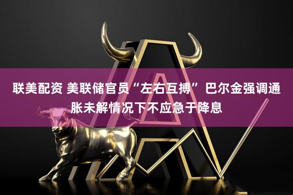 联美配资 美联储官员“左右互搏” 巴尔金强调通胀未解情况下不应急于降息