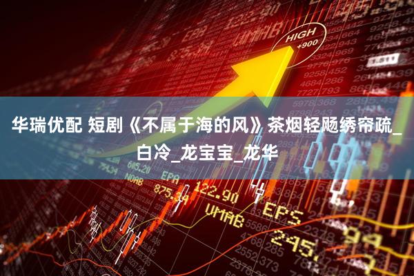 华瑞优配 短剧《不属于海的风》茶烟轻飏绣帘疏_白冷_龙宝宝_龙华