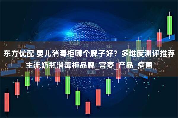东方优配 婴儿消毒柜哪个牌子好？多维度测评推荐主流奶瓶消毒柜品牌_宫菱_产品_病菌