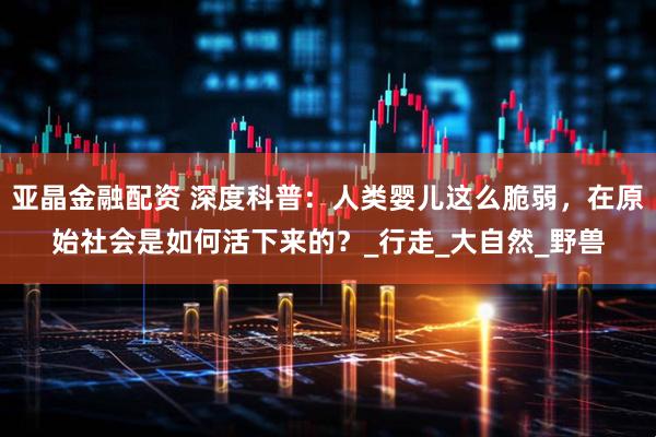 亚晶金融配资 深度科普：人类婴儿这么脆弱，在原始社会是如何活下来的？_行走_大自然_野兽