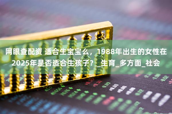 网眼查配资 适合生宝宝么，1988年出生的女性在2025年是否适合生孩子？_生育_多方面_社会