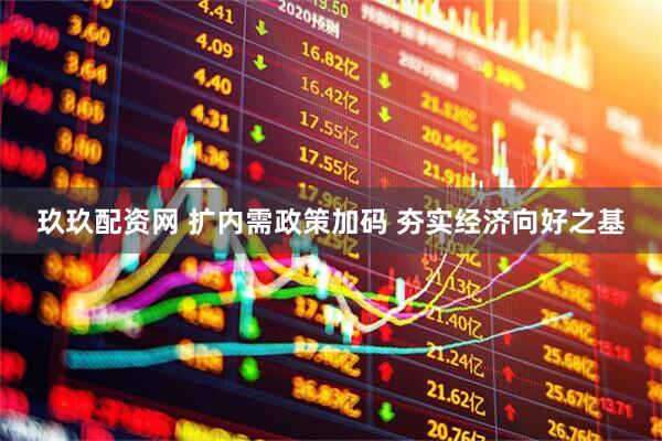 玖玖配资网 扩内需政策加码 夯实经济向好之基
