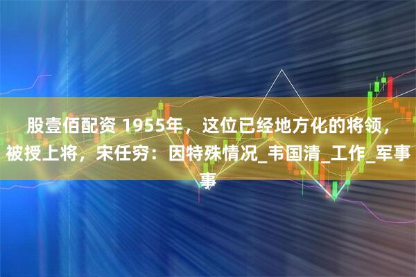股壹佰配资 1955年，这位已经地方化的将领，被授上将，宋任穷：因特殊情况_韦国清_工作_军事
