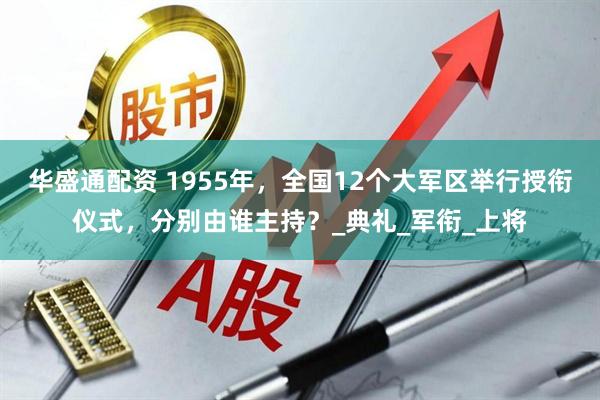 华盛通配资 1955年，全国12个大军区举行授衔仪式，分别由谁主持？_典礼_军衔_上将