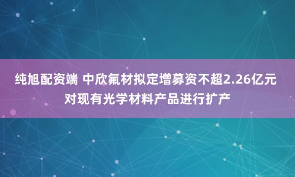 纯旭配资端 中欣氟材拟定增募资不超2.26亿元 对现有光学材料产品进行扩产