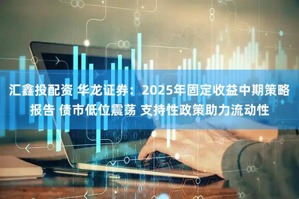 汇鑫投配资 华龙证券：2025年固定收益中期策略报告 债市低位震荡 支持性政策助力流动性
