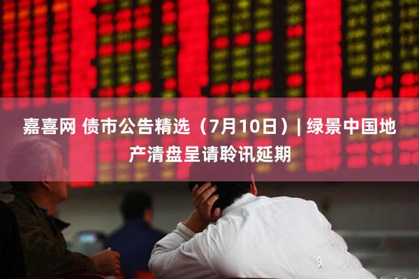 嘉喜网 债市公告精选（7月10日）| 绿景中国地产清盘呈请聆讯延期