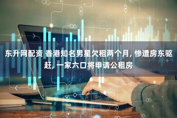 东升网配资 香港知名男星欠租两个月, 惨遭房东驱赶, 一家六口将申请公租房