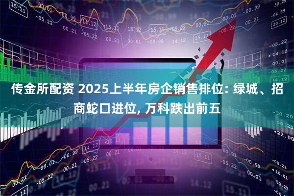 传金所配资 2025上半年房企销售排位: 绿城、招商蛇口进位, 万科跌出前五