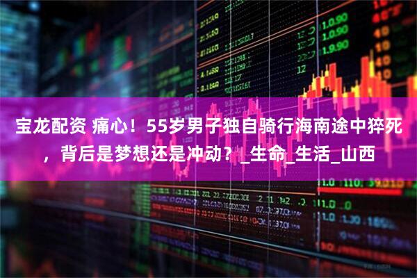 宝龙配资 痛心！55岁男子独自骑行海南途中猝死，背后是梦想还是冲动？_生命_生活_山西