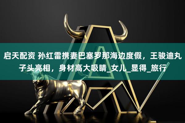 启天配资 孙红雷携妻巴塞罗那海边度假，王骏迪丸子头亮相，身材高大吸睛_女儿_显得_旅行