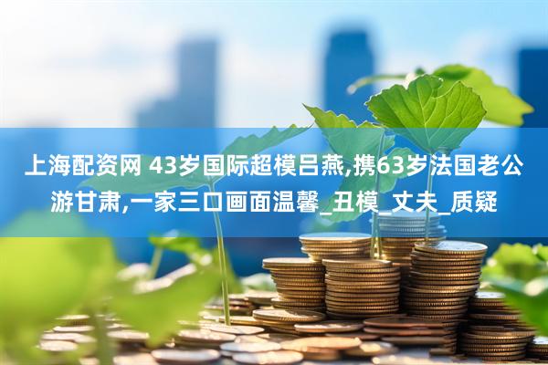 上海配资网 43岁国际超模吕燕,携63岁法国老公游甘肃,一家三口画面温馨_丑模_丈夫_质疑