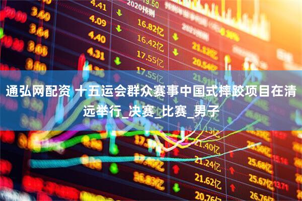 通弘网配资 十五运会群众赛事中国式摔跤项目在清远举行_决赛_比赛_男子