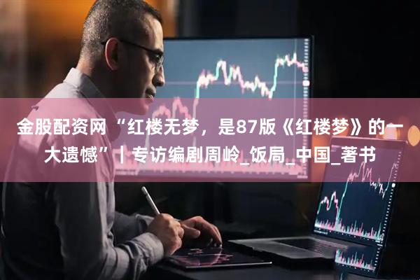 金股配资网 “红楼无梦，是87版《红楼梦》的一大遗憾”｜专访编剧周岭_饭局_中国_著书