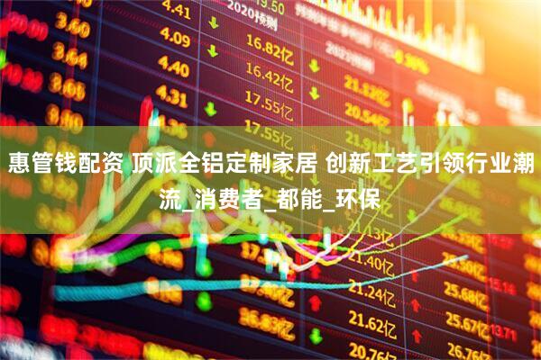 惠管钱配资 顶派全铝定制家居 创新工艺引领行业潮流_消费者_都能_环保