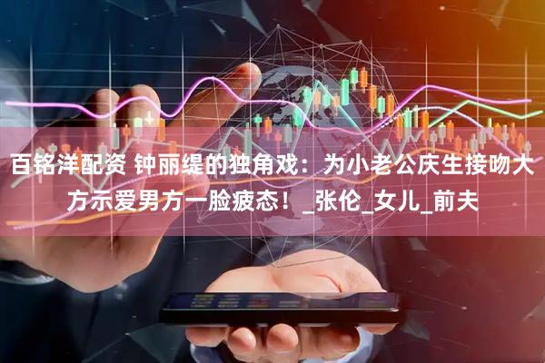 百铭洋配资 钟丽缇的独角戏：为小老公庆生接吻大方示爱男方一脸疲态！_张伦_女儿_前夫