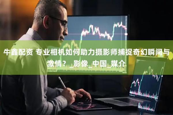 牛鑫配资 专业相机如何助力摄影师捕捉奇幻瞬间与激情？_影像_中国_媒介