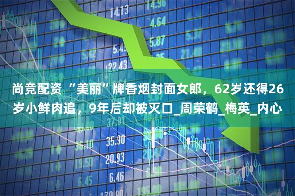 尚竞配资 “美丽”牌香烟封面女郎，62岁还得26岁小鲜肉追，9年后却被灭口_周荣鹤_梅英_内心