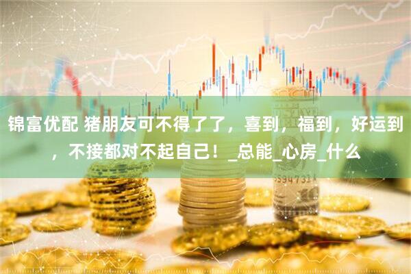 锦富优配 猪朋友可不得了了，喜到，福到，好运到，不接都对不起自己！_总能_心房_什么