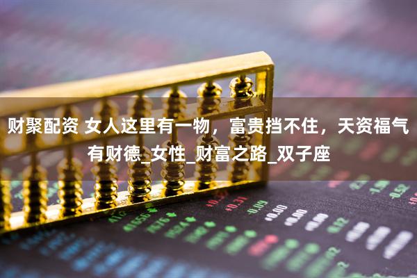 财聚配资 女人这里有一物，富贵挡不住，天资福气有财德_女性_财富之路_双子座