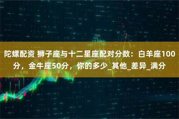 陀螺配资 狮子座与十二星座配对分数：白羊座100分，金牛座50分，你的多少_其他_差异_满分
