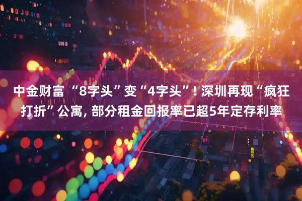 中金财富 “8字头”变“4字头”! 深圳再现“疯狂打折”公寓, 部分租金回报率已超5年定存利率